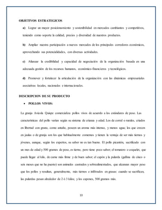 OBJETIVOS ESTRATEGICOS
a) Lograr un mayor posicionamiento y sostenibilidad en mercados cambiantes y competitivos,
teniendo como soporte la calidad, precios y diversidad de nuestros productos.
b) Ampliar nuestra participación a nuevos mercados de los principales corredores económicos,
aprovechando sus potencialidades, con diversas actividades.
c) Afianzar la credibilidad y capacidad de negociación de la organización basada en una
adecuada gestión de los recursos humanos, económico-financieros y tecnológicos.
d) Promover y fortalecer la articulación de la organización con las dinámicas empresariales
asociativas locales, nacionales e internacionales.
DESCRIPCION DE SU PRODUCTO
 POLLOS VIVOS:
La granja Avícola Quispe comercializa pollos vivos de acuerdo a los estándares de peso. Las
características del pollo varían según su sistema de crianza y edad. Los de corral o rurales, criados
en libertad con grano, como antaño, poseen un aroma más intenso, y menos agua; los que crecen
en jaulas o de granja son los que habitualmente comemos y tienen la ventaja de ser más tiernos y
jóvenes, aunque, según los expertos, su sabor no es tan bueno. El pollo picantón, sacrificado con
un mes de edad y 500 gramos de peso, es tierno, pero tiene poco sabor; el tomatero o coquelet, que
puede llegar al kilo, de carne más firme y de buen sabor; el capón y la pularda (gallina de cinco o
seis meses que no ha puesto) son animales castrados y sobrealimentados, que alcanzan mayor peso
que los pollos y resultan, generalmente, más tiernos e infiltrados en grasas: cuando se sacrifican,
las pulardas pesan alrededor de 2 ó 3 kilos; y los capones, 500 gramos más.
13
 