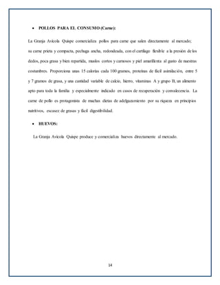  POLLOS PARA EL CONSUMO (Carne):
La Granja Avícola Quispe comercializa pollos para carne que salen directamente al mercado;
su carne prieta y compacta, pechuga ancha, redondeada, con el cartílago flexible a la presión de los
dedos, poca grasa y bien repartida, muslos cortos y carnosos y piel amarillenta al gusto de nuestras
costumbres. Proporciona unas 15 calorías cada 100 gramos, proteínas de fácil asimilación, entre 5
y 7 gramos de grasa, y una cantidad variable de calcio, hierro, vitaminas A y grupo B, un alimento
apto para toda la familia y especialmente indicado en casos de recuperación y convalecencia. La
carne de pollo es protagonista de muchas dietas de adelgazamiento por su riqueza en principios
nutritivos, escasez de grasas y fácil digestibilidad.
 HUEVOS:
La Granja Avícola Quispe produce y comercializa huevos directamente al mercado.
14
 