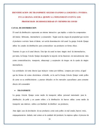 IDENTIFICACION DE TRANSPORTE SEGURO USANDO LA LOGISTICA INVERSA
EN LA GRANJA AVICOLA QUISPE S.A TOMANDO EN CUENTA LOS
PROTOCOLOS DE BIOSEGURIDAD EN TIEMPOS DE COVID
CANAL DE DISTRIBUCION
El canal de distribución representa un sistema interactivo que implica a todos los componentes
del mismo: fabricante, intermediario yconsumidor. Según sean las etapas de propiedad que recorre
el producto o servicio hasta el cliente, así será la denominación del canal. La granja Avícola Quispe
utiliza los canales de distribución para comercializar sus productos en forma eficaz.
Tenemos lo que es el canal directo; Este tipo de canal no tiene ningún nivel de intermediarios,
por tanto, la Granja Avícola Quispe desempeña la mayoría de las funciones de mercadotecnia tales
como comercialización, transporte, almacenaje y aceptación de riesgos sin la ayuda de ningún
intermediario.
Las actividades de venta directa (que incluyen ventas por teléfono, compras por correo, al igual
que las formas de ventas electrónicas al detalle, en la cual la Granja Avícola Quispe vende pollos
de carne en su establecimiento y puestos ubicados en los mercados ayacuchanos para consumo
directo del consumidor
 TRANSPORTE
La granja Avícola Quispe como medio de transporte utiliza personal motorizado para la
distribución de pollo y en cuanto refiere a la distribución de huevos utiliza como medio de
transporte una minivan; ambos con finalidad de distribuir sus productos.
Ante algún caso de devolución de sus productos como seria pollos en mal estado, huevos rotos,
empaquetamiento dañado, mal conteo en la cantidad del producto; la empresa aplica el proceso de
15
 