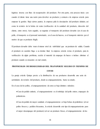 logística inversa con fines de recuperación del producto. Por otra parte, este proceso inicia con
cuando el cliente tiene una razón para devolver un producto y contacta a la empresa avícola para
empezar la gestión. Bajo ciertos puntos, la empresa pide la descripción del producto dañado, así
como la revisión de la boleta de venta (verificación de la cantidad del producto, dirección del
cliente, entre otros). Acto seguido, se organiza el transporte del producto devuelto (en el caso de
pollo, el transporte es el personal motorizado; en el caso de huevos, es el transporte miniván por el
motivo de que es producto frágil).
El producto devuelto debe tener el mismo nivel de visibilidad que un producto de salida. Cuando
el producto en cuestión llega a su destino final, la empresa avícola revisa el producto, para la
verificación de algún problema, recicla el material de empaque de huevo o incluso eliminar el
producto cuando se encuentre en mal estado.
PROTOCOLOS DE BIOSEGURIDAD DEL TRANSPORTE SEGURO EN TIEMPOS DE
COVID
La granja avícola Quispe previa a la distribución de sus productos desarrolla una serie de
actividades de revisión del producto, desde su empaquetamiento, hasta su estado.
En el caso de los pollos, el empaquetamiento de estos es bajo distintos métodos:
Caso de pedido unitario, el empaquetamiento es el embalaje del pollo entero, empaques de
poliestireno.
Caso de pedido de mayor cantidad, el empaquetamiento es bajo bolsas de polietileno (al ser
pollos frescos y pedidos frecuentes, la avícola desarrolla este tipo de empaquetamiento para
el mejor desempaque del producto) (al ser un producto fresco, el empaquetamiento de los
16
 