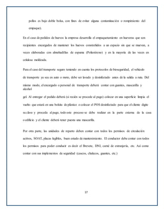 pollos es bajo doble bolsa, con fines de evitar alguna contaminación o rompimiento del
empaque).
En el caso de pedidos de huevos la empresa desarrolla el empaquetamiento en hueveras que son
recipientes encargados de mantener los huevos constreñidos a un espacio sin que se muevan, a
veces elaboradas con almohadillas de espuma (Poliestireno) y en la mayoría de las veces en
celulosa moldeada.
Para el caso del transporte seguro teniendo en cuenta los protocolos de bioseguridad, el vehículo
de transporte ya sea en auto o moto, debe ser lavado y desinfectado antes de la salida a ruta. Del
mismo modo, el encargado o personal de transporte deberá contar con guantes, mascarilla y
alcohol
gel. Al entregar el pedido deberá (si recién se procede al pago) colocar en una superficie limpia el
vuelto que estará en una bolsita de plástico o colocar el POS desinfectado para que el cliente digite
su clave y proceda al pago, todo este proceso se debe realizar en la parte externa de la casa
o edificio y el cliente deberá tener puesta una mascarilla.
Por otra parte, las unidades de reparto deben contar con todos los permisos de circulación
activos, SOAT, placas legibles, buen estado de mantenimiento. El conductor debe contar con todos
los permisos para poder conducir es decir el Brevete, DNI, carné de extranjería, etc. Así como
contar con sus implementos de seguridad (cascos, chalecos, guantes, etc.)
17
 