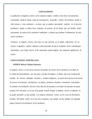 CONCLUSIONES
La aplicación de logística inversa en las empresas implica cambios en las fases de producción,
comenzando desde la misma etapa de investigación, desarrollo y diseño del producto, donde se
debe pensar y crear productos y envases que se puedan nuevamente reutilizar en el proceso
productivo, donde se deben hacer rediseños de proceso de tal forma que sea factible recibir
nuevamente las partes de los productos reutilizados y además que permitan la fabricación de estos
nuevos productos.
Asimismo, la logística Inversa está cada vez más presente en el mundo empresarial. En un
entorno competitivo, muchas empresas se han percatado de que la resolución de los contratiempos
relacionados con el flujo inverso de las mercancías puede implicar una reducción significativa de
costes.
CONCLUSIONES INDIVIDUALES
APORTE Melissa Villegas Seminario
La logística inversa es uno de los procesos de gestión de retorno de los productos en el final de
la cadena de abastecimiento, por otra parte, este tipo de logística se inclina más en la recuperación
reciclaje de envases, embalajes, desechos y residuos peligrosos; así como de los procesos de retorno
de excesos de inventario, devoluciones de clientes, productos obsoletos e inventarios estacionales.
Se adelanta a la declinación del ciclo de la vida útil del producto, con objeto de mercados de mayor
rotación. Por otra parte, en el caso de la granja Avícola Quispe, la logística inversa es aplicado en
un grado promedio ya que permite a la empresa minimizar costos, en los casos de devolución,
reciclaje. Del mismo modo, en el caso de su trasporte, este cumple con las medidas de seguridad
según el proceso de devolución de los productos.
19
 