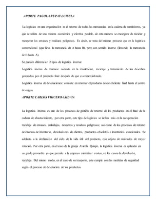 APORTE PAGOLA RUPAY LUISELA
La logística en una organización es el retorno de todas las mercancías en la cadena de suministros, ya
que se utiliza de una manera económica y efectiva posible, de esta manera se encargara de reciclar y
recuperar los envases y residuos peligrosos. Es decir, se trata del mismo proceso que en la logística
convencional (que lleva la mercancía de A hasta B), pero con sentido inverso (llevando la mercancía
de B hasta A).
Se pueden diferenciar 2 tipos de logística inversa:
Logística inversa de residuos: consiste en la recolección, reciclaje y tratamiento de los desechos
generados por el producto final después de que es comercializado.
Logística inversa de devoluciones: consiste en retornar el producto desde el cliente final hasta el centro
de origen.
APORTE CARLOS FIGUEROA SILVIA
La logística inversa es uno de los procesos de gestión de retorno de los productos en el final de la
cadena de abastecimiento, por otra parte, este tipo de logística se inclina más en la recuperación
reciclaje de envases, embalajes, desechos y residuos peligrosos; así como de los procesos de retorno
de excesos de inventario, devoluciones de clientes, productos obsoletos e inventarios estacionales. Se
adelanta a la declinación del ciclo de la vida útil del producto, con objeto de mercados de mayor
rotación. Por otra parte, en el caso de la granja Avícola Quispe, la logística inversa es aplicado en
un grado promedio ya que permite a la empresa minimizar costos, en los casos de devolución,
reciclaje. Del mismo modo, en el caso de su trasporte, este cumple con las medidas de seguridad
según el proceso de devolución de los productos
 