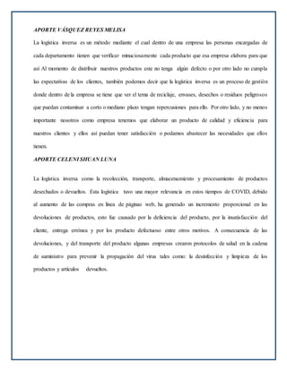APORTE VÁSQUEZ REYES MELISA
La logística inversa es un método mediante el cual dentro de una empresa las personas encargadas de
cada departamento tienen que verificar minuciosamente cada producto que esa empresa elabora para que
así Al momento de distribuir nuestros productos este no tenga algún defecto o por otro lado no cumpla
las expectativas de los clientes, también podemos decir que la logística inversa es un proceso de gestión
donde dentro de la empresa se tiene que ver el tema de reciclaje, envases, desechos o residuos peligrosos
que puedan contaminar a corto o mediano plazo tengan repercusiones para ello. Por otro lado, y no menos
importante nosotros como empresa tenemos que elaborar un producto de calidad y eficiencia para
nuestros clientes y ellos así puedan tener satisfacción o podamos abastecer las necesidades que ellos
tienen.
APORTE CELENI SHUAN LUNA
La logística inversa como la recolección, transporte, almacenamiento y procesamiento de productos
desechados o devueltos. Esta logística tuvo una mayor relevancia en estos tiempos de COVID, debido
al aumento de las compras en línea de páginas web, ha generado un incremento proporcional en las
devoluciones de productos, esto fue causado por la deficiencia del producto, por la insatisfacción del
cliente, entrega errónea y por los producto defectuoso entre otros motivos. A consecuencia de las
devoluciones, y del transporte del producto algunas empresas crearon protocolos de salud en la cadena
de suministro para prevenir la propagación del virus tales como: la desinfección y limpieza de los
productos y artículos devueltos.
 
