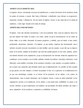 APORTE YAUCE ORMEÑO ABEL
La logística inversa corresponde al proceso de planificación y control del retorno de los productos desde
los puntos de consumo o usuario final hasta el fabricante o distribuidor para efectuar su recuperación,
reparación, reciclaje o eliminación. De este modo, la logística inversa es una etapa más de la cadena de
suministro, y tiene lugar después de la etapa de entrega.
APORTE ORLANDO MENDOZA
El planeta a han sido afectado enormemente a raíz de la pandemia Tales como las empresas fueron las
que mas impacto han tenido en cuanto a sus ventas, siendo así que la incrementación de sus ventas de
forma online se an venido efectuando de manera progresiva y rentable, pero así mismo se han venido
produciendo afectaciones relevantes a la logística ya que muchas empresas han incrementado nuevo
métodos de poder reseccion de productos no satis factibles para los usuarios es por ello que su impacto
primo en la enorme cantidad de devolución que estas han podido generan en esta crisis sanitaria, siendo
este método afectado en las organización ya que su incorporación fue relevante donde las organizaciones
contribuyan con la sociedad y con el medio ambiente tratando de reutilizar el producto defectuoso o mal
elaborado, como también el reciclaje de los productos obsoletos o mas materias q se pueden reutilizar ...
por su parte esta a generado gran demanda puesto que su implementación no a podido ser bien acogida
ya que gracias a la crisis mundial y el temor de propinar el virus no a si generoso en su implementación
ya que esta metodología consistia en el retorno de los productos de los clientes a los centros de
abastecimiento. pues se puede mencionara que la logística inversa a toma un punto primordial en las
organización previsto en la satisfacción de los clientes y esta pueda tener credibilidad en cuanto a sus
servicio ofrecidos ya que su importancia por satisfacer sus necesidades del cliente permitirá una vuelta o
nueva adquisición de los productos y aceptación y credibilidad del mismo.
 
