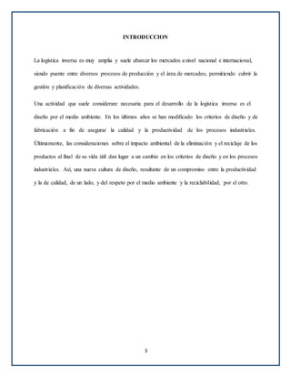 INTRODUCCION
La logística inversa es muy amplia y suele abarcar los mercados a nivel nacional e internacional,
siendo puente entre diversos procesos de producción y el área de mercadeo, permitiendo cubrir la
gestión y planificación de diversas actividades.
Una actividad que suele considerare necesaria para el desarrollo de la logística inversa es el
diseño por el medio ambiente. En los últimos años se han modificado los criterios de diseño y de
fabricación a fin de asegurar la calidad y la productividad de los procesos industriales.
Últimamente, las consideraciones sobre el impacto ambiental de la eliminación y el reciclaje de los
productos al final de su vida útil dan lugar a un cambio en los criterios de diseño y en los procesos
industriales. Así, una nueva cultura de diseño, resultante de un compromiso entre la productividad
y la de calidad, de un lado, y del respeto por el medio ambiente y la reciclabilidad, por el otro.
3
 