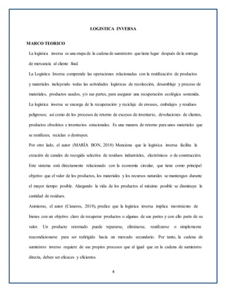 LOGISTICA INVERSA
MARCO TEORICO
La logística inversa es una etapa de la cadena de suministro que tiene lugar después de la entrega
de mercancía al cliente final.
La Logística Inversa comprende las operaciones relacionadas con la reutilización de productos
y materiales incluyendo todas las actividades logísticas de recolección, desamblaje y proceso de
materiales, productos usados, y/o sus partes, para asegurar una recuperación ecológica sostenida.
La logística inversa se encarga de la recuperación y reciclaje de envases, embalajes y residuos
peligrosos; así como de los procesos de retorno de excesos de inventario, devoluciones de clientes,
productos obsoletos e inventarios estacionales. Es una manera de retorno para unos materiales que
se reutilizan, reciclan o destruyen.
Por otro lado, el autor (MARÍA BON, 2018) Menciona que la logística inversa facilita la
creación de canales de recogida selectiva de residuos industriales, electrónicos o de construcción.
Este sistema está directamente relacionado con la economía circular, que tiene como principal
objetivo que el valor de los productos, los materiales y los recursos naturales se mantengan durante
el mayor tiempo posible. Alargando la vida de los productos al máximo posible se disminuye la
cantidad de residuos.
Asimismo, el autor (Cisneros, 2019), predice que la logística inversa implica movimiento de
bienes con un objetivo claro de recuperar productos o algunas de sus partes y con ello parte de su
valor. Un producto retornado puede repararse, eliminarse, reutilizarse o simplemente
reacondicionarse para ser redirigido hacia un mercado secundario. Por tanto, la cadena de
suministro inverso requiere de sus propios procesos que al igual que en la cadena de suministro
directa, deben ser eficaces y eficientes.
4
 