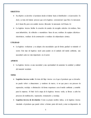 OBJETIVO
 Su objetivo es devolver el producto desde el cliente hasta el distribuidor o el proveedor. Es
decir, se trata del mismo proceso que en la logística convencional (que lleva la mercancía
de A hasta B), pero con sentido inverso (llevando la mercancía de B hasta A)
 La logística inversa facilita la creación de canales de recogida selectiva de residuos, bien
sean industriales, de vehículos o neumáticos fuera de uso, residuos de equipos eléctricos-
electrónicos, residuos de la construcción o residuos de subproducto cárnico.
UTILIDAD
 La logística evoluciona y se adapta a las necesidades que de forma gradual va teniendo el
sector. Este tipo de logística nació para ayudar en el cuidado del medio ambiente, una
necesidad cada vez más importante en el sector.
APORTE
 La logística inversa es una necesidad y una oportunidad de aumentar la cantidad y calidad
del material reciclado.
TIPOS
 Logística inversa verde: Se trata del flujo inverso en el que el producto que se devuelve
no puede volver a almacenarse y venderse de nuevo, si no que pasa a un proceso de
reparación, reciclaje o eliminación de forma respetuosa con el medio ambiente y rentable
para la empresa. Al final de la etapa de la logística inversa verde, se llevan a cabo los
procesos de reutilización, reparación, restauración y reciclaje.
 Logística inversa de devolución: Como su propio nombre indica, es la logística inversa
vinculada al producto que puede volver a formar parte del stock y estar en disposición de
5
 