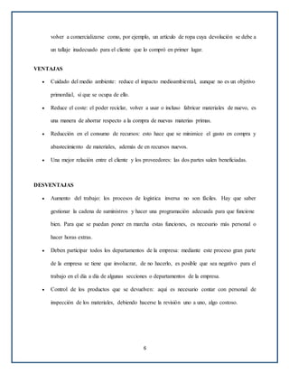 volver a comercializarse como, por ejemplo, un artículo de ropa cuya devolución se debe a
un tallaje inadecuado para el cliente que lo compró en primer lugar.
VENTAJAS
 Cuidado del medio ambiente: reduce el impacto medioambiental, aunque no es un objetivo
primordial, sí que se ocupa de ello.
 Reduce el coste: el poder reciclar, volver a usar o incluso fabricar materiales de nuevo, es
una manera de ahorrar respecto a la compra de nuevas materias primas.
 Reducción en el consumo de recursos: esto hace que se minimice el gasto en compra y
abastecimiento de materiales, además de en recursos nuevos.
 Una mejor relación entre el cliente y los proveedores: las dos partes salen beneficiadas.
DESVENTAJAS
 Aumento del trabajo: los procesos de logística inversa no son fáciles. Hay que saber
gestionar la cadena de suministros y hacer una programación adecuada para que funcione
bien. Para que se puedan poner en marcha estas funciones, es necesario más personal o
hacer horas extras.
 Deben participar todos los departamentos de la empresa: mediante este proceso gran parte
de la empresa se tiene que involucrar, de no hacerlo, es posible que sea negativo para el
trabajo en el día a día de algunas secciones o departamentos de la empresa.
 Control de los productos que se devuelven: aquí es necesario contar con personal de
inspección de los materiales, debiendo hacerse la revisión uno a uno, algo costoso.
6
 