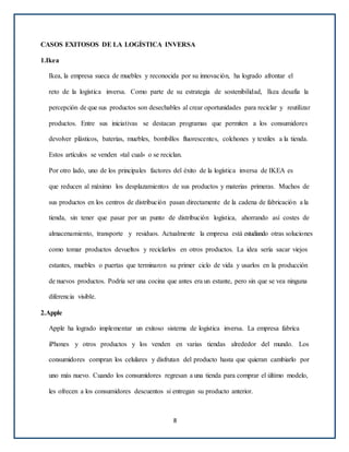 CASOS EXITOSOS DE LA LOGÍSTICA INVERSA
1.Ikea
Ikea, la empresa sueca de muebles y reconocida por su innovación, ha logrado afrontar el
reto de la logística inversa. Como parte de su estrategia de sostenibilidad, Ikea desafía la
percepción de que sus productos son desechables al crear oportunidades para reciclar y reutilizar
productos. Entre sus iniciativas se destacan programas que permiten a los consumidores
devolver plásticos, baterías, muebles, bombillos fluorescentes, colchones y textiles a la tienda.
Estos artículos se venden «tal cual» o se reciclan.
Por otro lado, uno de los principales factores del éxito de la logística inversa de IKEA es
que reducen al máximo los desplazamientos de sus productos y materias primeras. Muchos de
sus productos en los centros de distribución pasan directamente de la cadena de fabricación a la
tienda, sin tener que pasar por un punto de distribución logística, ahorrando así costes de
almacenamiento, transporte y residuos. Actualmente la empresa está estudiando otras soluciones
como tomar productos devueltos y reciclarlos en otros productos. La idea sería sacar viejos
estantes, muebles o puertas que terminaron su primer ciclo de vida y usarlos en la producción
de nuevos productos. Podría ser una cocina que antes era un estante, pero sin que se vea ninguna
diferencia visible.
2.Apple
Apple ha logrado implementar un exitoso sistema de logística inversa. La empresa fabrica
iPhones y otros productos y los venden en varias tiendas alrededor del mundo. Los
consumidores compran los celulares y disfrutan del producto hasta que quieran cambiarlo por
uno más nuevo. Cuando los consumidores regresan a una tienda para comprar el último modelo,
les ofrecen a los consumidores descuentos si entregan su producto anterior.
8
 