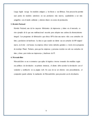 Luego Apple recoge los modelos antiguos y los llevan a sus fábricas. Este proceso les permite
usar partes de modelos anteriores en sus productos más nuevos, ayudándolos a ser más
amigables con el medio ambiente y ahorrar dinero en costos de producción.
3. Hewlett Packard
Hewlett Packard, uno de los mayores fabricantes de impresoras y tintas en el mercado, es
otro ejemplo de lo que una multinacional necesita para adoptar una cadena de abastecimiento
integral. Los programas de fabricación que ofrece HP le dan una nueva vida a sus cartuchos de
tinta y productos de hardware. La idea es que cuando un cliente usa un cartucho de HP original
nuevo, no lo tire a la basura. La empresa ofrece varios métodos gratuitos a través de su programa
de reciclaje Planet Partners, para que las empresas y personas reciclen no solo sus cartuchos de
tinta y tóner, pero todas sus impresoras y hardware de IT.
4. Mercado libre
MercadoLibre es un e-commerce que aplica la logística inversa tomando dos medidas según
sus políticas de devolución: en primera instancia, el cliente debe acordar la devolución con el
vendedor y notificarlo en su página web. En caso de no ser efectivo este procedimiento, el
comprador puede solicitar la mediación de MercadoLibre para proceder con la devolución.
9
 