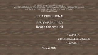 REPUBLICA BOLIVARIANA DE VENEZUELA
MINISTERIO DEL PODER POPULAR PARA LA EDUCACION UNIVERSITARIA CIENCIA Y TECNOLOGIA
INSTITUTO UNIVERSITARIO TECNOLOGICO ¨SANTIAGO MARIÑO¨
EXTENSION BARINAS
ETICA PROFESIONAL
RESPONSABILIDAD
(Mapa Conceptual)
• Bachiller:
• 23913693 Andreina Briceño
• Seccion: Z1
Barinas 2017
 