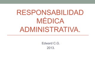 RESPONSABILIDAD
MÉDICA
ADMINISTRATIVA.
Edward C.G.
2013.
 