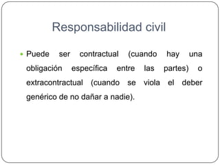 Responsabilidad civil
 Puede ser contractual (cuando hay una
obligación específica entre las partes) o
extracontractual (cuando se viola el deber
genérico de no dañar a nadie).
 