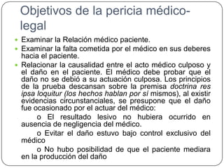 Objetivos de la pericia médico-
legal
 Examinar la Relación médico paciente.
 Examinar la falta cometida por el médico en sus deberes
hacia el paciente.
 Relacionar la causalidad entre el acto médico culposo y
el daño en el paciente. El médico debe probar que el
daño no se debió a su actuación culposa. Los principios
de la prueba descansan sobre la premisa doctrina res
ipsa loquitur (los hechos hablan por sí mismos), al existir
evidencias circunstanciales, se presupone que el daño
fue ocasionado por el actuar del médico:
o El resultado lesivo no hubiera ocurrido en
ausencia de negligencia del médico.
o Evitar el daño estuvo bajo control exclusivo del
médico
o No hubo posibilidad de que el paciente mediara
en la producción del daño
 