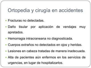 Ortopedia y cirugía en accidentes
 Fracturas no detectadas.
 Daño tisular por aplicación de vendajes muy
apretados.
 Hemorragia intracraneana no diagnosticada.
 Cuerpos extraños no detectados en ojos y heridas.
 Lesiones en cabeza tratadas de manera inadecuada.
 Alta de pacientes aún enfermos en los servicios de
urgencias, en lugar de hospitalizarlos.
 