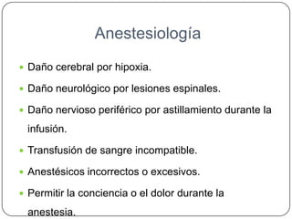 Anestesiología
 Daño cerebral por hipoxia.
 Daño neurológico por lesiones espinales.
 Daño nervioso periférico por astillamiento durante la
infusión.
 Transfusión de sangre incompatible.
 Anestésicos incorrectos o excesivos.
 Permitir la conciencia o el dolor durante la
anestesia.
 