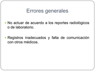 Errores generales
 No actuar de acuerdo a los reportes radiológicos
o de laboratorio.
 Registros inadecuados y falta de comunicación
con otros médicos.
 