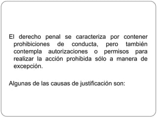 El derecho penal se caracteriza por contener
prohibiciones de conducta, pero también
contempla autorizaciones o permisos para
realizar la acción prohibida sólo a manera de
excepción.
Algunas de las causas de justificación son:
 