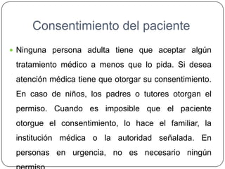 Consentimiento del paciente
 Ninguna persona adulta tiene que aceptar algún
tratamiento médico a menos que lo pida. Si desea
atención médica tiene que otorgar su consentimiento.
En caso de niños, los padres o tutores otorgan el
permiso. Cuando es imposible que el paciente
otorgue el consentimiento, lo hace el familiar, la
institución médica o la autoridad señalada. En
personas en urgencia, no es necesario ningún
 