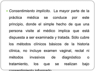  Consentimiento implícito. La mayor parte de la
práctica médica se conduce por este
principio, donde el simple hecho de que una
persona visite al médico implica que está
dispuesta a ser examinada y tratada. Sólo cubre
los métodos clínicos básicos de la historia
clínica, no incluye examen vaginal, rectal ni
métodos invasivos de diagnóstico o
tratamiento, los que se realizan bajo
 