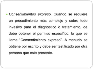  Consentimientos expreso. Cuando se requiere
un procedimiento más complejo y sobre todo
invasivo para el diagnóstico o tratamiento, de
debe obtener el permiso específico, lo que se
llama “Consentimiento expreso”. A menudo se
obtiene por escrito y debe ser testificado por otra
persona que esté presente.
 
