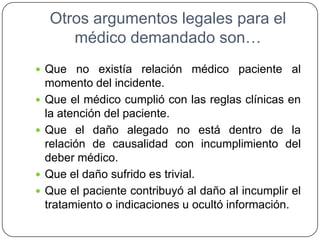Otros argumentos legales para el
médico demandado son…
 Que no existía relación médico paciente al
momento del incidente.
 Que el médico cumplió con las reglas clínicas en
la atención del paciente.
 Que el daño alegado no está dentro de la
relación de causalidad con incumplimiento del
deber médico.
 Que el daño sufrido es trivial.
 Que el paciente contribuyó al daño al incumplir el
tratamiento o indicaciones u ocultó información.
 