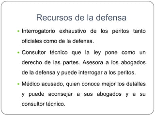 Recursos de la defensa
 Interrogatorio exhaustivo de los peritos tanto
oficiales como de la defensa.
 Consultor técnico que la ley pone como un
derecho de las partes. Asesora a los abogados
de la defensa y puede interrogar a los peritos.
 Médico acusado, quien conoce mejor los detalles
y puede aconsejar a sus abogados y a su
consultor técnico.
 