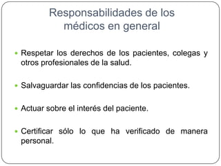 Responsabilidades de los
médicos en general
 Respetar los derechos de los pacientes, colegas y
otros profesionales de la salud.
 Salvaguardar las confidencias de los pacientes.
 Actuar sobre el interés del paciente.
 Certificar sólo lo que ha verificado de manera
personal.
 