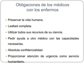 Obligaciones de los médicos
con los enfermos
 Preservar la vida humana.
 Lealtad completa.
 Utilizar todos sus recursos de su ciencia.
 Pedir ayuda a otro médico con las capacidades
necesarias.
 Absoluta confidencialidad.
 Proporcionar atención de urgencia como servicio
humanitario.
 
