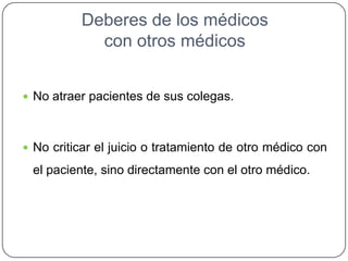 Deberes de los médicos
con otros médicos
 No atraer pacientes de sus colegas.
 No criticar el juicio o tratamiento de otro médico con
el paciente, sino directamente con el otro médico.
 