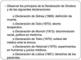  Observar los principios de la Declaración de Ginebra
y de las siguientes declaraciones:
o Declaración de Sidney (1968): definición de
muerte.
o Declaración de Oslo (1970): aborto
terapéutico.
o Declaración de Munich (1973): discriminación
racial, política en medicina.
o Declaración de Tokio (1975): actitud del
médico ante la tortura.
o Declaración de Helsinski (1975): experimentos
en humanos y juicios médicos.
o Declaración de Lisboa (1981): derechos de los
pacientes.
 