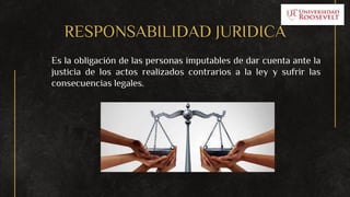 RESPONSABILIDAD JURIDICA
Es la obligación de las personas imputables de dar cuenta ante la
justicia de los actos realizados contrarios a la ley y sufrir las
consecuencias legales.
 