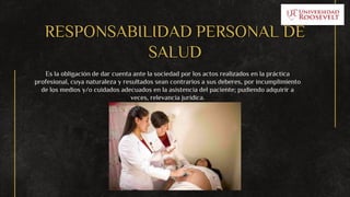 RESPONSABILIDAD PERSONAL DE
SALUD
Es la obligación de dar cuenta ante la sociedad por los actos realizados en la práctica
profesional, cuya naturaleza y resultados sean contrarios a sus deberes, por incumplimiento
de los medios y/o cuidados adecuados en la asistencia del paciente; pudiendo adquirir a
veces, relevancia jurídica.
 