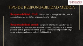 TIPO DE RESPONSABILIDAD MEDICA
Responsabilidad Civil: Deriva de la obligación de reparar
económicamente los daños ocasionados a la víctima.
Responsabilidad penal: Surge del interés del Estado y de los
particulares, interesados en sostener la armonía jurídica y el orden
público; por lo que las sanciones (penas) son las que impone el Código
penal (prisión, reclusión, multa, inhabilitación).
 