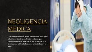 NEGLIGENCIA
MEDICA
Es el incumplimiento de los elementales principios
inherentes al arte o profesión ; esto es, que
sabiendo lo que se debe hacer, no se hace, o a la
inversa, que sabiendo lo que no se debe hacer, se
hace.
 