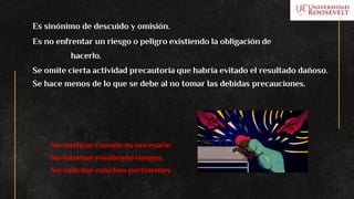 Es sinónimo de descuido y omisión.
Es no enfrentar un riesgo o peligro existiendo la obligación de
hacerlo.
Se omite cierta actividad precautoria que habría evitado el resultado dañoso.
Se hace menos de lo que se debe al no tomar las debidas precauciones.
No medicar cuando es necesario
No internar existiendo riesgos
No solicitar estudios pertinentes
 