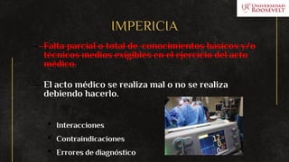 IMPERICIA
– Falta parcial o total de conocimientos básicos y/o
técnicos medios exigibles en el ejercicio del acto
médico.
– El acto médico se realiza mal o no se realiza
debiendo hacerlo.
• Interacciones
• Contraindicaciones
• Errores de diagnóstico
 
