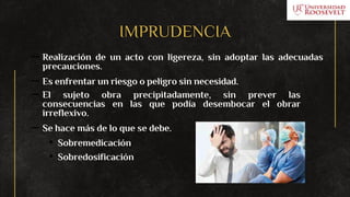 IMPRUDENCIA
– Realización de un acto con ligereza, sin adoptar las adecuadas
precauciones.
– Es enfrentar un riesgo o peligro sin necesidad.
– El sujeto obra precipitadamente, sin prever las
consecuencias en las que podía desembocar el obrar
irreflexivo.
– Se hace más de lo que se debe.
• Sobremedicación
• Sobredosificación
 