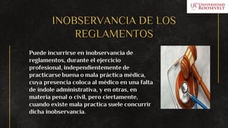 INOBSERVANCIA DE LOS
REGLAMENTOS
• Puede incurrirse en inobservancia de
reglamentos, durante el ejercicio
profesional, independientemente de
practicarse buena o mala práctica médica,
cuya presencia coloca al médico en una falta
de índole administrativa, y en otras, en
materia penal o civil, pero ciertamente,
cuando existe mala practica suele concurrir
dicha inobservancia.
 