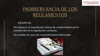 INOBSERVANCIA DE LOS
REGLAMENTOS
• EJEMPLOS:
- No elaborar el expediente clínico de conformidad con lo
establecido en la legislación sanitaria.
- No recabar la carta de consentimiento informado.
 