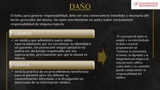 DAÑO
El daño, para generar responsabilidad, debe ser una consecuencia inmediata y necesaria del
hecho generador del mismo. Sin daño sencillamente no podrá haber normalmente
responsabilidad de ninguna especie.
1° EJEMPLO
• un médico que administra suero salino
equivocadamente por no corroborar su identidad a
un paciente, sin provocarle ningún perjuicio no
podría ser declarado responsable por esa
equivocación, precisamente por que la misma es
inocua.
2° EJEMPLO
• sería la práctica de un procedimiento beneficioso
para el paciente pero sin obtener su
consentimiento informado o la divulgación no
autorizada de su información médica.
El concepto de daño es
amplio y no está limitado
al daño corporal
propiamente tal.
Violentar la autonomía,
el honor, la dignidad y la
integridad psicológica de
una persona califica
como daño y su comisión
puede comprometer la
responsabilidad del
médico
 