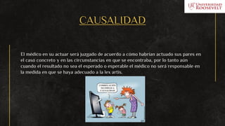 CAUSALIDAD
El médico en su actuar será juzgado de acuerdo a cómo habrían actuado sus pares en
el caso concreto y en las circunstancias en que se encontraba, por lo tanto aún
cuando el resultado no sea el esperado o esperable el médico no será responsable en
la medida en que se haya adecuado a la lex artis.
 