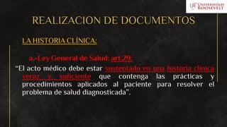REALIZACION DE DOCUMENTOS
LA HISTORIA CLÍNICA:
a.-Ley General de Salud: art.29:
“El acto médico debe estar sustentado en una historia clínica
veraz y suficiente que contenga las prácticas y
procedimientos aplicados al paciente para resolver el
problema de salud diagnosticada”.
 