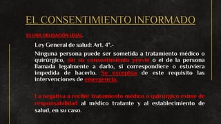 EL CONSENTIMIENTO INFORMADO
ES UNA OBLIGACIÓN LEGAL.
Ley General de salud: Art. 4°.-
Ninguna persona puede ser sometida a tratamiento médico o
quirúrgico, sin su consentimiento previo o el de la persona
llamada legalmente a darlo, si correspondiere o estuviera
impedida de hacerlo. Se exceptúa de este requisito las
intervenciones de emergencia.
La negativa a recibir tratamiento médico o quirúrgico exime de
responsabilidad al médico tratante y al establecimiento de
salud, en su caso.
 
