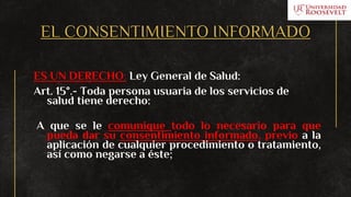 EL CONSENTIMIENTO INFORMADO
ES UN DERECHO: Ley General de Salud:
Art. 15°.- Toda persona usuaria de los servicios de
salud tiene derecho:
A que se le comunique todo lo necesario para que
pueda dar su consentimiento informado, previo a la
aplicación de cualquier procedimiento o tratamiento,
así como negarse a éste;
 