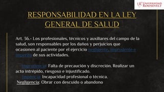 RESPONSABILIDAD EN LA LEY
GENERAL DE SALUD
Art. 36.- Los profesionales, técnicos y auxiliares del campo de la
salud, son responsables por los daños y perjuicios que
ocasionen al paciente por el ejercicio negligente, imprudente e
imperito de sus actividades.
a.- Imprudencia: Falta de precaución y discreción. Realizar un
acto intrépido, riesgoso e injustificado.
b.- Impericia: Incapacidad profesional o técnica.
Negligencia: Obrar con descuido o abandono
 