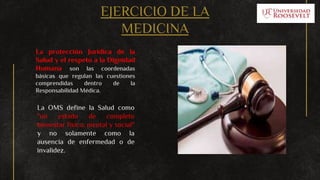 EJERCICIO DE LA
MEDICINA
La protección Jurídica de la
Salud y el respeto a la Dignidad
Humana son las coordenadas
básicas que regulan las cuestiones
comprendidas dentro de la
Responsabilidad Médica.
La OMS define la Salud como
"un estado de completo
bienestar físico, mental y social"
y no solamente como la
ausencia de enfermedad o de
invalidez.
 