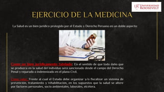EJERCICIO DE LA MEDICINA
La Salud es un bien jurídico protegido por el Estado y Derecho Peruano en un doble aspecto:
Como un bien jurídicamente tutelado: En el sentido de que todo daño que
se produzca en la salud del individuo será sancionado desde el campo del Derecho
Penal y reparado o indemnizado en el plano Civil.
Como valor: Frente al cual el Estado debe organizar y/o fiscalizar un sistema de
prevención, tratamiento y rehabilitación, en los supuestos que la salud se altere
por factores personales, socio ambientales, laborales, etcétera.
 