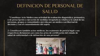 DEFINICION DE PERSONAL DE
SALUD
1. "Constituye Acto Médico una actividad de evaluación diagnóstica, pronostica,
o de prescripción o ejecución de medidas terapéuticas relativa a la salud de las
personas, grupos o comunidades ejercida por un médico con libertad de
decisión y con el consentimiento del sujeto.
2. Constituyen también actos médicos, los exámenes de pericia legal y sus
respectivos dictámenes así como los actos de certificación del estado de
salud de enfermedad o de defunción de una persona".
 